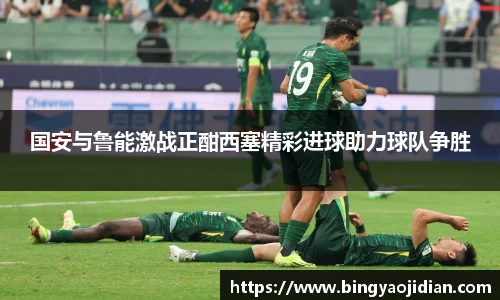 国安与鲁能激战正酣西塞精彩进球助力球队争胜